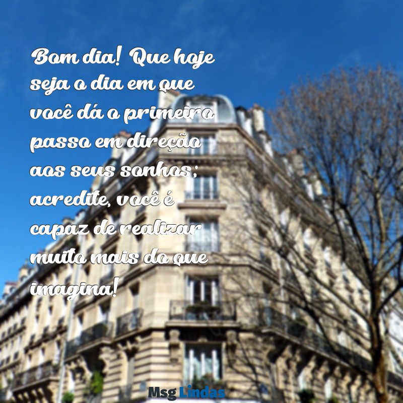 mensagens de bom dia com incentivo Bom dia! Que hoje seja o dia em que você dá o primeiro passo em direção aos seus sonhos; acredite, você é capaz de realizar muito mais do que imagina!