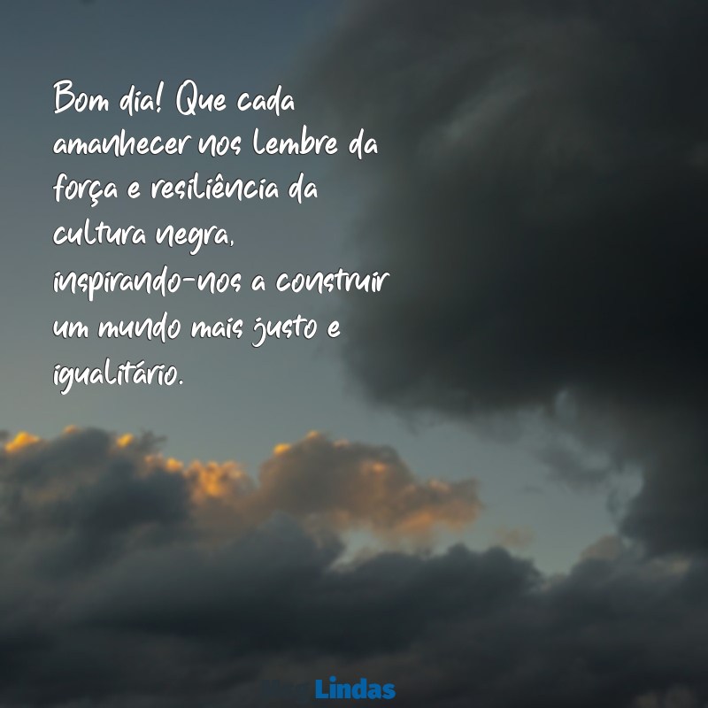 mensagens de bom dia consciência negra Bom dia! Que cada amanhecer nos lembre da força e resiliência da cultura negra, inspirando-nos a construir um mundo mais justo e igualitário.