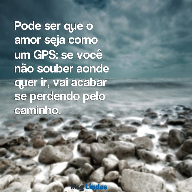 indireta para ficante indeciso Pode ser que o amor seja como um GPS: se você não souber aonde quer ir, vai acabar se perdendo pelo caminho.