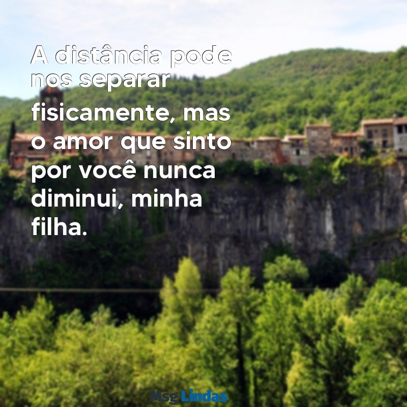 mensagens para filha que esta longe A distância pode nos separar fisicamente, mas o amor que sinto por você nunca diminui, minha filha.