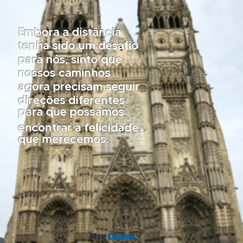 texto para terminar um relacionamento a distância Embora a distância tenha sido um desafio para nós, sinto que nossos caminhos agora precisam seguir direções diferentes para que possamos encontrar a felicidade que merecemos.