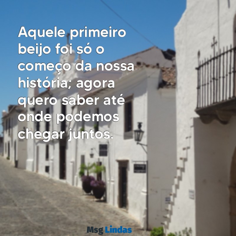 mensagens depois do primeiro beijo Aquele primeiro beijo foi só o começo da nossa história; agora quero saber até onde podemos chegar juntos.