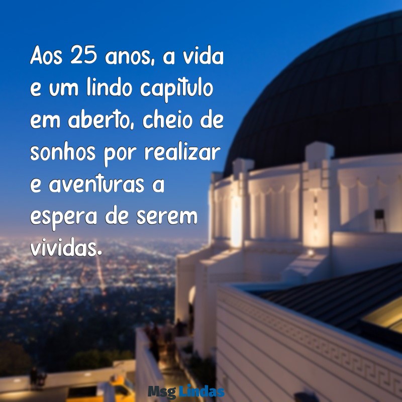 mensagens de 25 anos Aos 25 anos, a vida é um lindo capítulo em aberto, cheio de sonhos por realizar e aventuras à espera de serem vividas.