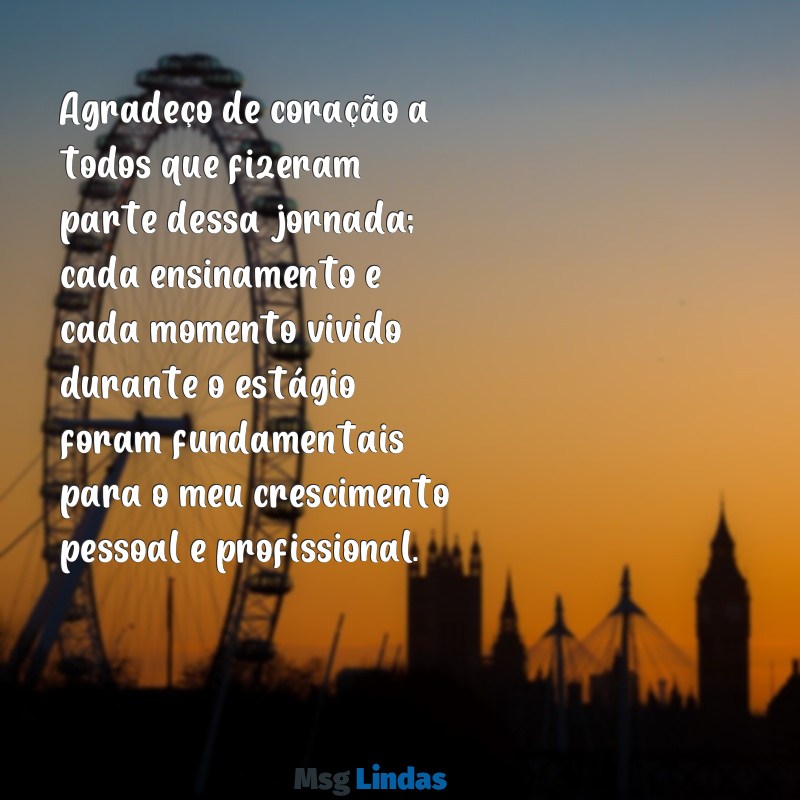 mensagens de agradecimento fim de estagio Agradeço de coração a todos que fizeram parte dessa jornada; cada ensinamento e cada momento vivido durante o estágio foram fundamentais para o meu crescimento pessoal e profissional.