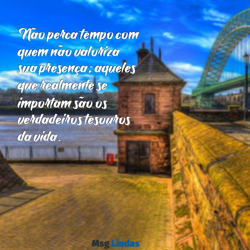 valorize quem realmente se importa com você Não perca tempo com quem não valoriza sua presença; aqueles que realmente se importam são os verdadeiros tesouros da vida.