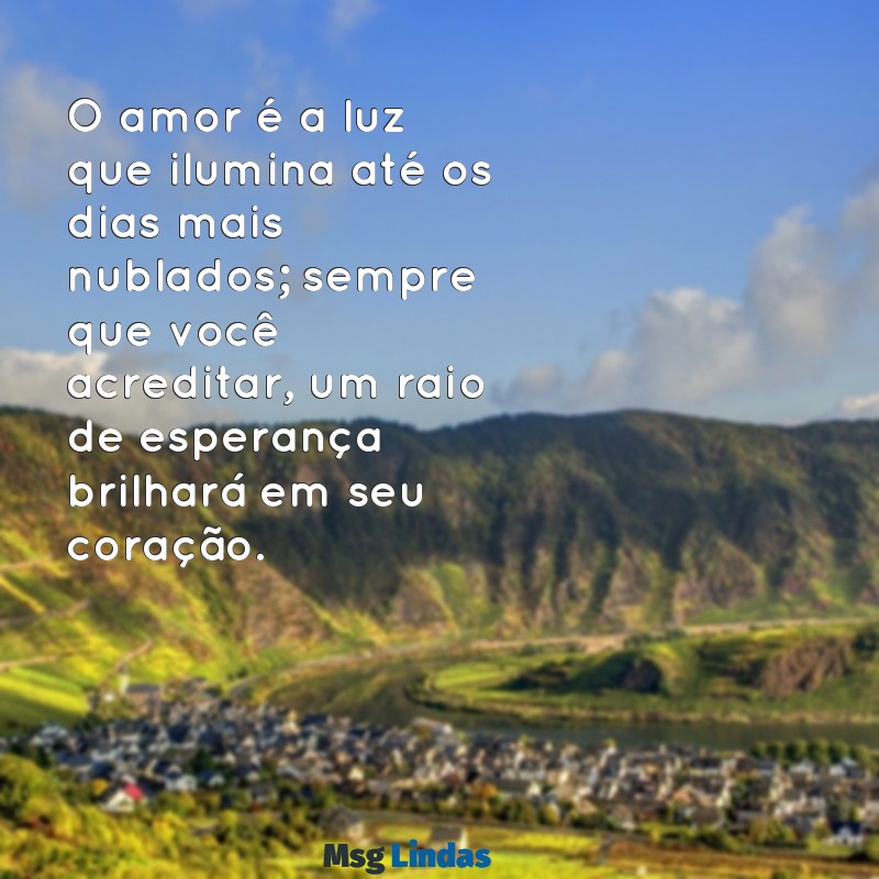 mensagens de amor e otimismo O amor é a luz que ilumina até os dias mais nublados; sempre que você acreditar, um raio de esperança brilhará em seu coração.