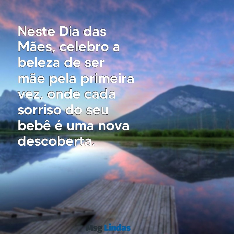 mensagens dia das maes de primeira viagem Neste Dia das Mães, celebro a beleza de ser mãe pela primeira vez, onde cada sorriso do seu bebê é uma nova descoberta.