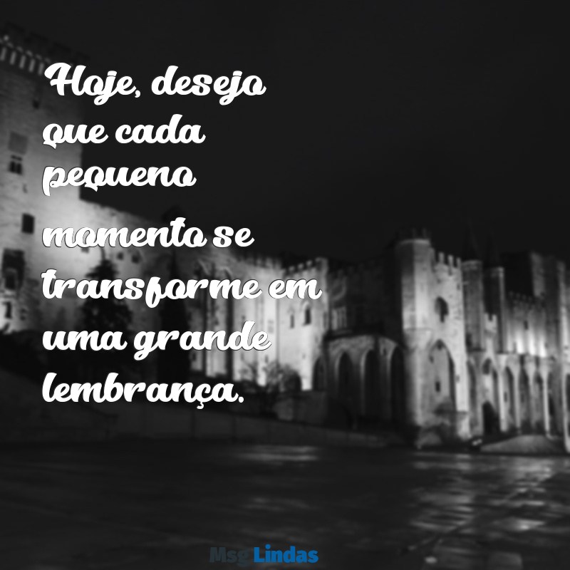 desejo do dia Hoje, desejo que cada pequeno momento se transforme em uma grande lembrança.