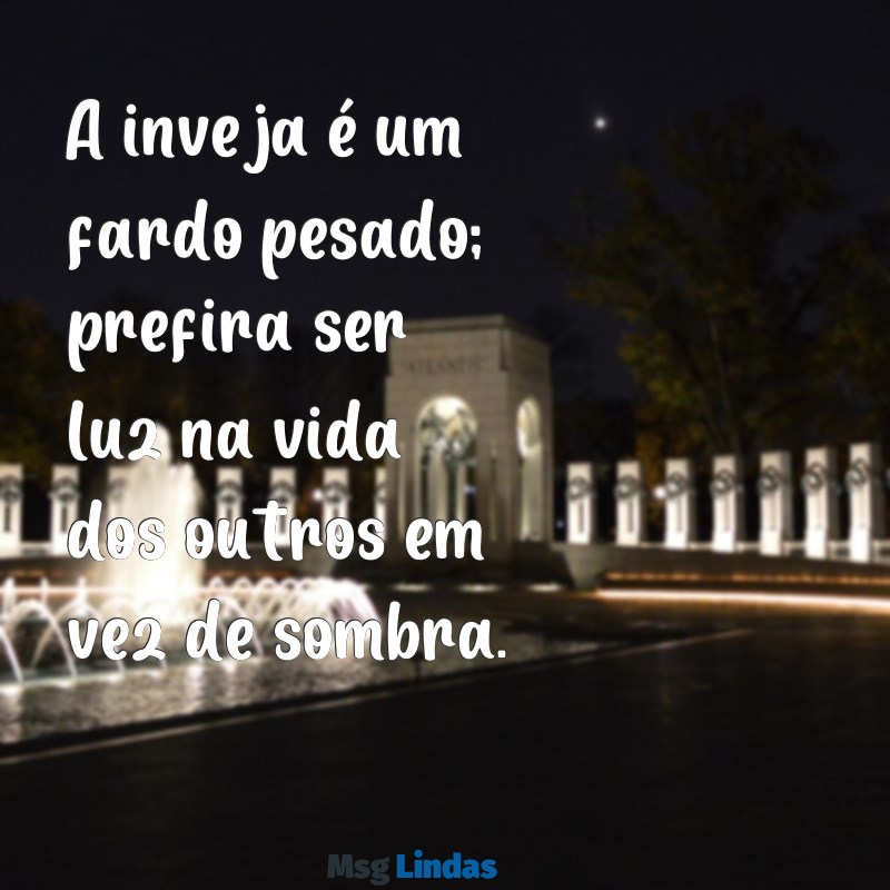 mensagens para pessoa invejosa A inveja é um fardo pesado; prefira ser luz na vida dos outros em vez de sombra.