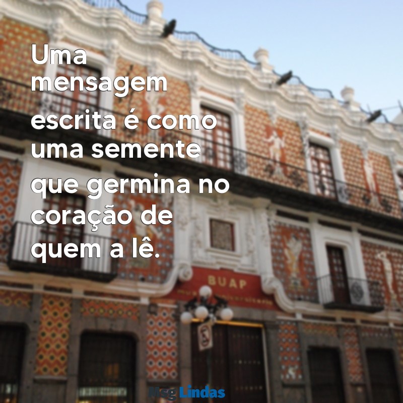 uma mensagens escrita Uma mensagem escrita é como uma semente que germina no coração de quem a lê.