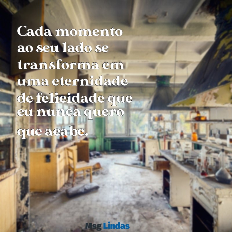 romantico texto para namorada Cada momento ao seu lado se transforma em uma eternidade de felicidade que eu nunca quero que acabe.