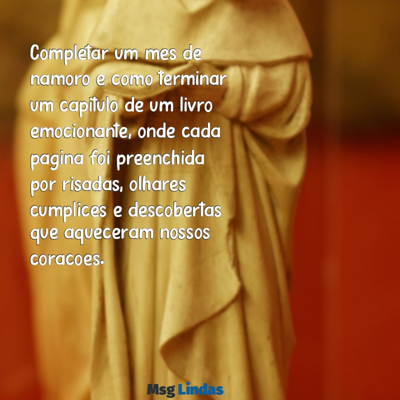 1 mês de namoro texto grande Completar um mês de namoro é como terminar um capítulo de um livro emocionante, onde cada página foi preenchida por risadas, olhares cúmplices e descobertas que aqueceram nossos corações.