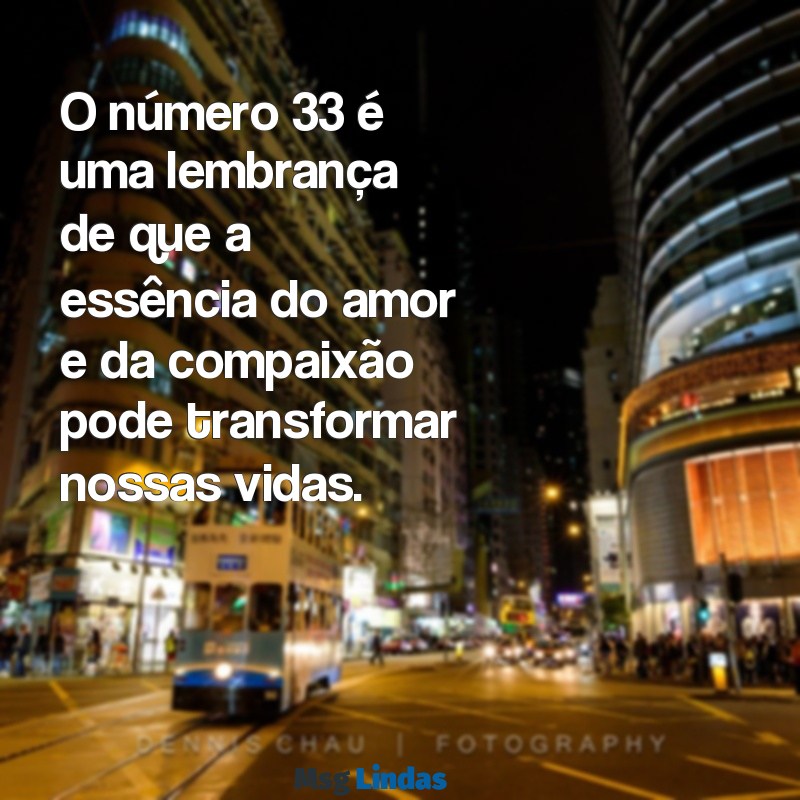 mensagens do numero 33 O número 33 é uma lembrança de que a essência do amor e da compaixão pode transformar nossas vidas.