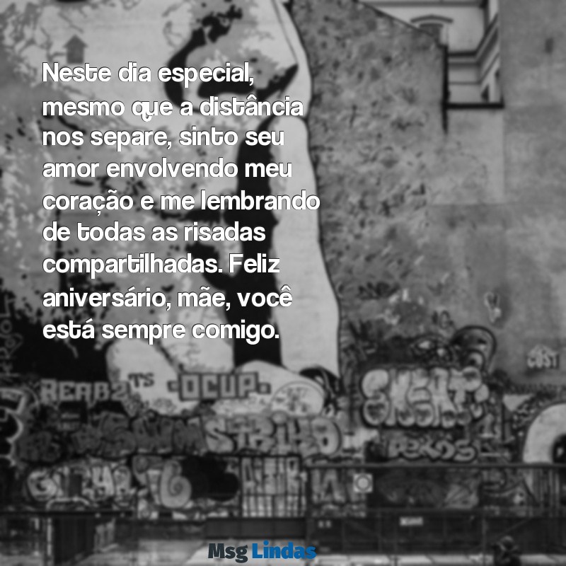 mensagens de aniversário de mãe falecida Neste dia especial, mesmo que a distância nos separe, sinto seu amor envolvendo meu coração e me lembrando de todas as risadas compartilhadas. Feliz aniversário, mãe, você está sempre comigo.