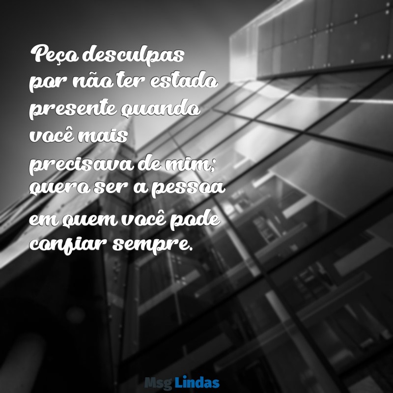 mensagens de desculpas Peço desculpas por não ter estado presente quando você mais precisava de mim; quero ser a pessoa em quem você pode confiar sempre.