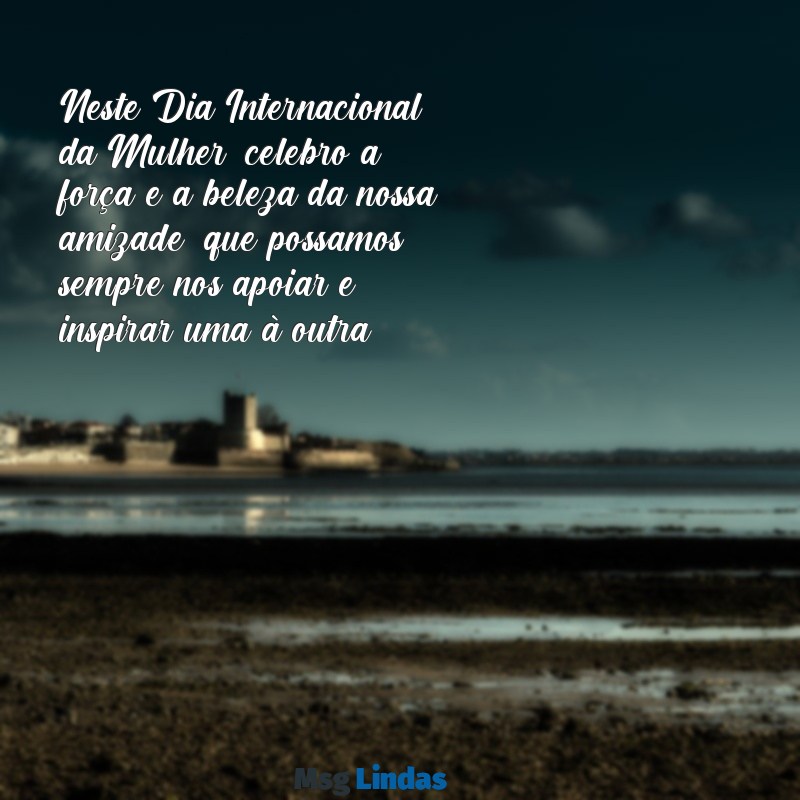 mensagens dia das mulheres para amiga Neste Dia Internacional da Mulher, celebro a força e a beleza da nossa amizade; que possamos sempre nos apoiar e inspirar uma à outra!