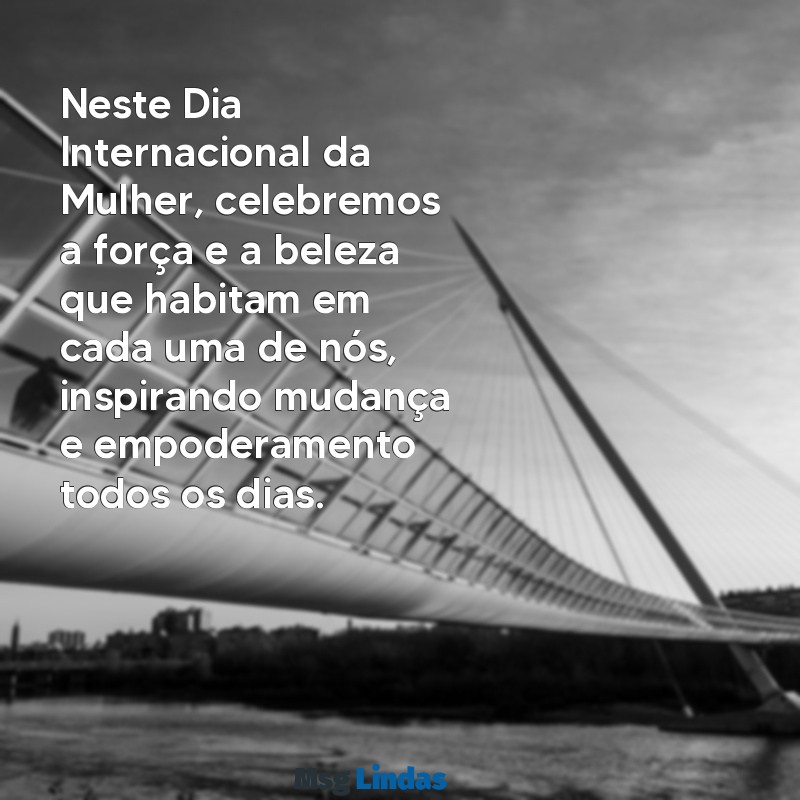 mensagens para dia das mulheres Neste Dia Internacional da Mulher, celebremos a força e a beleza que habitam em cada uma de nós, inspirando mudança e empoderamento todos os dias.