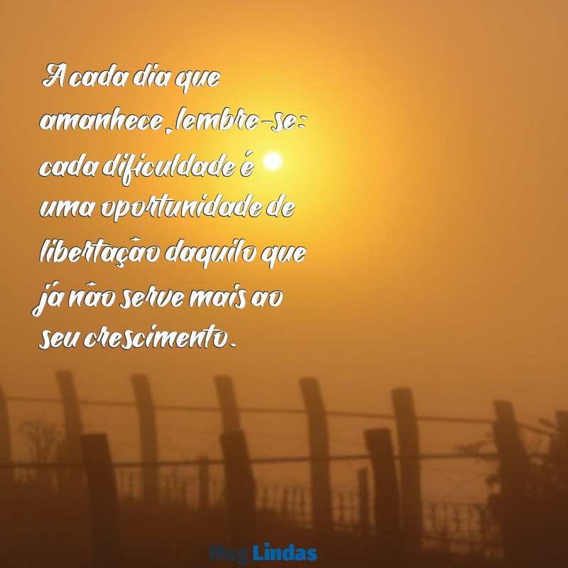 mensagens de livramento A cada dia que amanhece, lembre-se: cada dificuldade é uma oportunidade de libertação daquilo que já não serve mais ao seu crescimento.