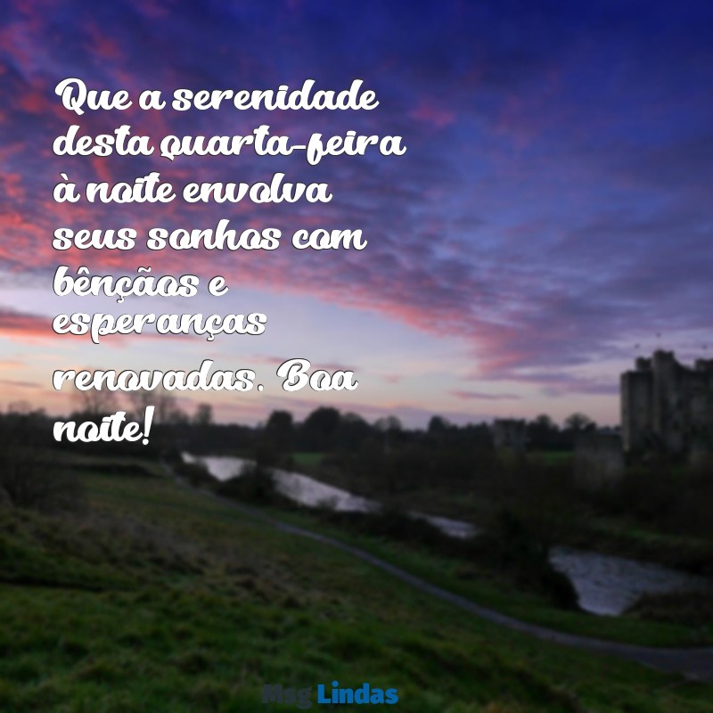 mensagens de boa noite de quarta-feira abençoada Que a serenidade desta quarta-feira à noite envolva seus sonhos com bênçãos e esperanças renovadas. Boa noite!