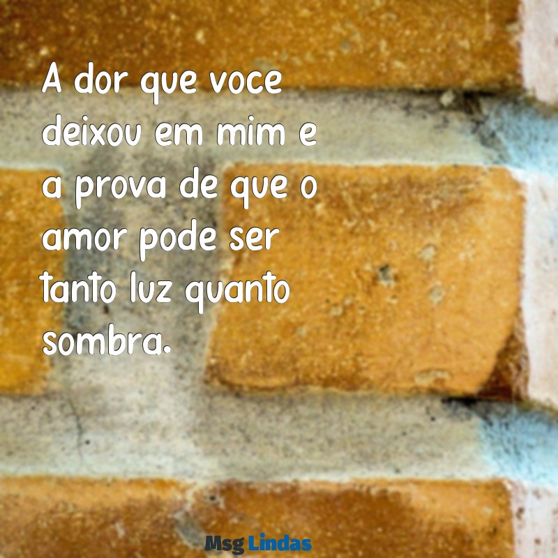 texto para alguém que te magoou muito A dor que você deixou em mim é a prova de que o amor pode ser tanto luz quanto sombra.