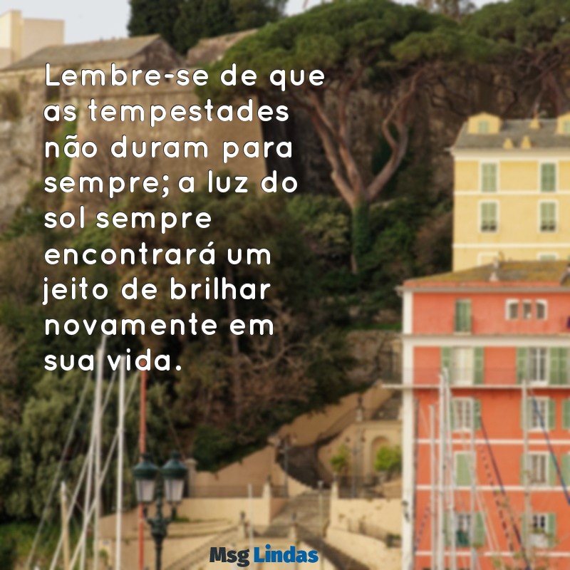 mensagens para quem está passando por momento difícil Lembre-se de que as tempestades não duram para sempre; a luz do sol sempre encontrará um jeito de brilhar novamente em sua vida.