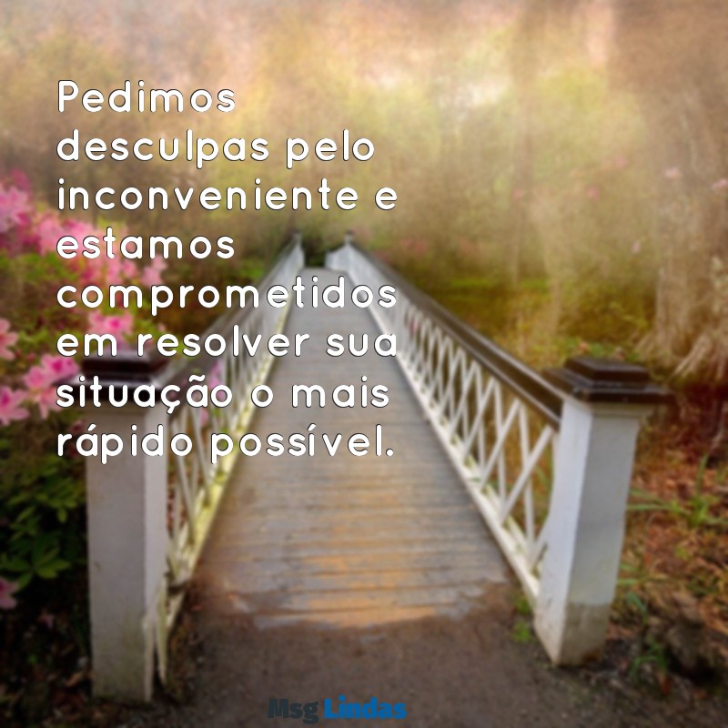 mensagens de desculpas para cliente Pedimos desculpas pelo inconveniente e estamos comprometidos em resolver sua situação o mais rápido possível.