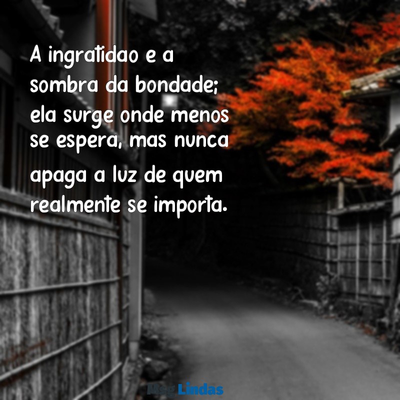 mensagens para ingratidão A ingratidão é a sombra da bondade; ela surge onde menos se espera, mas nunca apaga a luz de quem realmente se importa.