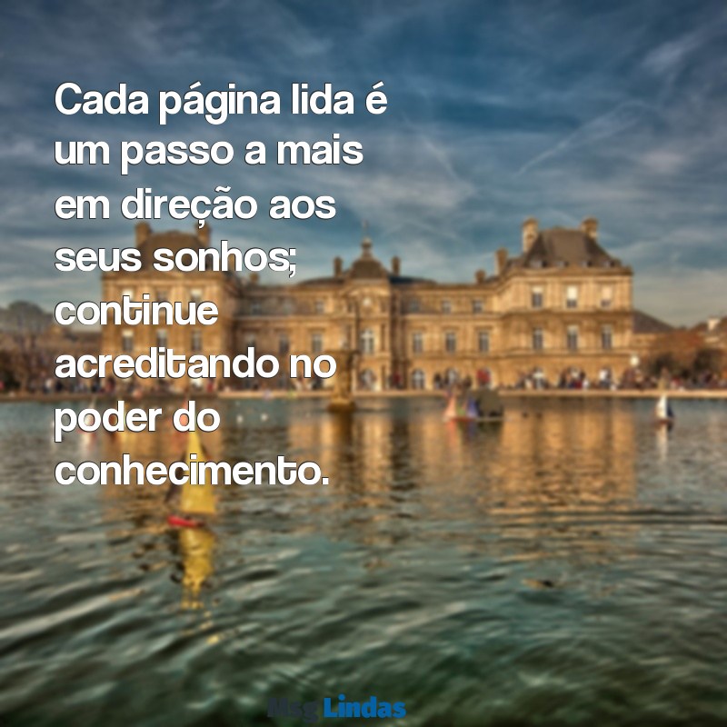 mensagens de incentivo ao estudo Cada página lida é um passo a mais em direção aos seus sonhos; continue acreditando no poder do conhecimento.