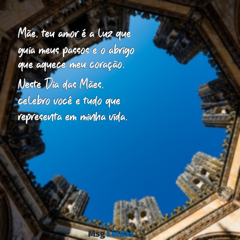 mensagens lindas para o dia das mães Mãe, teu amor é a luz que guia meus passos e o abrigo que aquece meu coração. Neste Dia das Mães, celebro você e tudo que representa em minha vida.