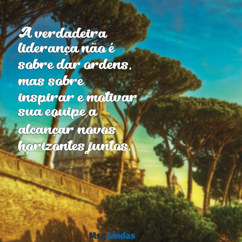 mensagens para lideres de equipe A verdadeira liderança não é sobre dar ordens, mas sobre inspirar e motivar sua equipe a alcançar novos horizontes juntos.