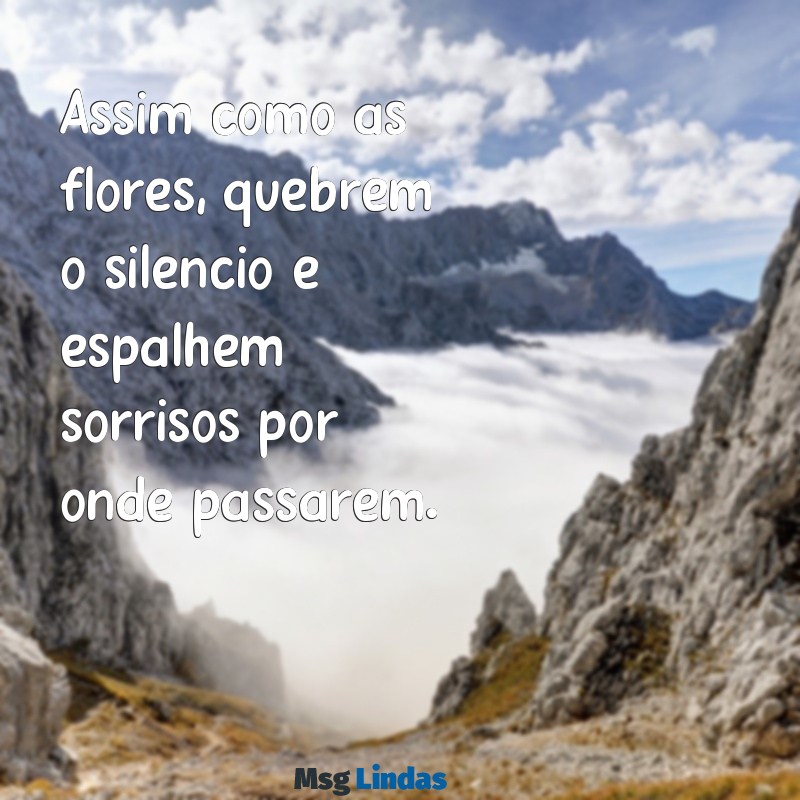 mensagens para flores Assim como as flores, quebrem o silêncio e espalhem sorrisos por onde passarem.