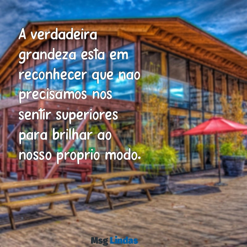 mensagens para pessoa que se acha superior A verdadeira grandeza está em reconhecer que não precisamos nos sentir superiores para brilhar ao nosso próprio modo.