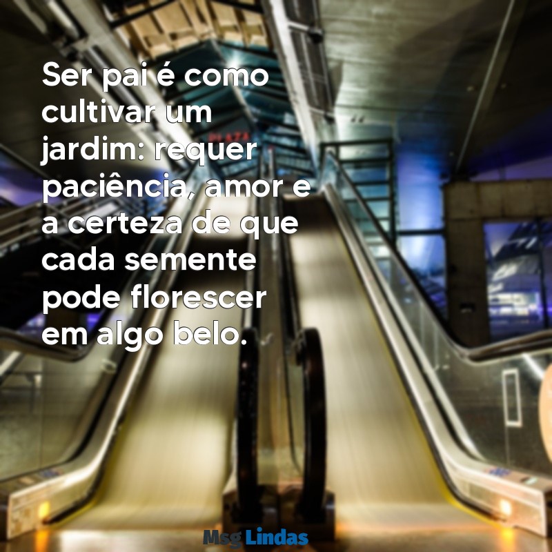 mensagens sobre pais Ser pai é como cultivar um jardim: requer paciência, amor e a certeza de que cada semente pode florescer em algo belo.