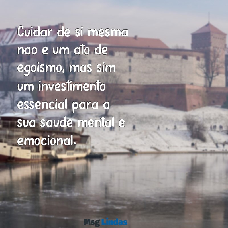 mensagens sobre auto cuidado Cuidar de si mesma não é um ato de egoísmo, mas sim um investimento essencial para a sua saúde mental e emocional.