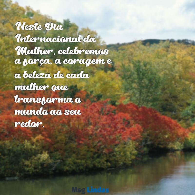 mensagens sobre o dia das mulheres Neste Dia Internacional da Mulher, celebremos a força, a coragem e a beleza de cada mulher que transforma o mundo ao seu redor.