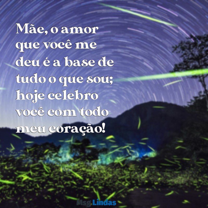 mensagens linda para o dia das mães Mãe, o amor que você me deu é a base de tudo o que sou; hoje celebro você com todo meu coração!