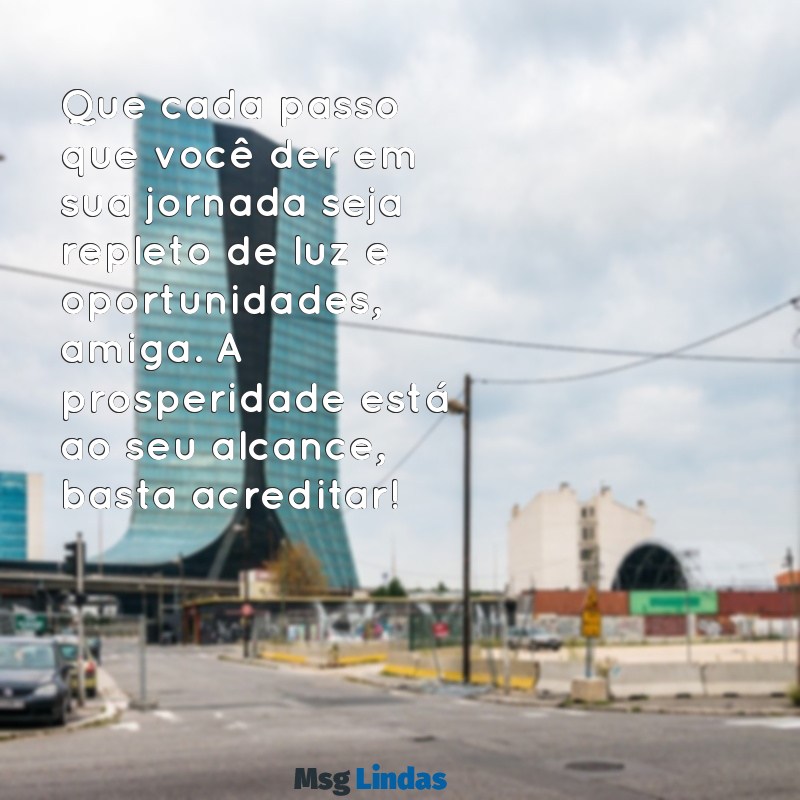 mensagens de prosperidade para amiga Que cada passo que você der em sua jornada seja repleto de luz e oportunidades, amiga. A prosperidade está ao seu alcance, basta acreditar!