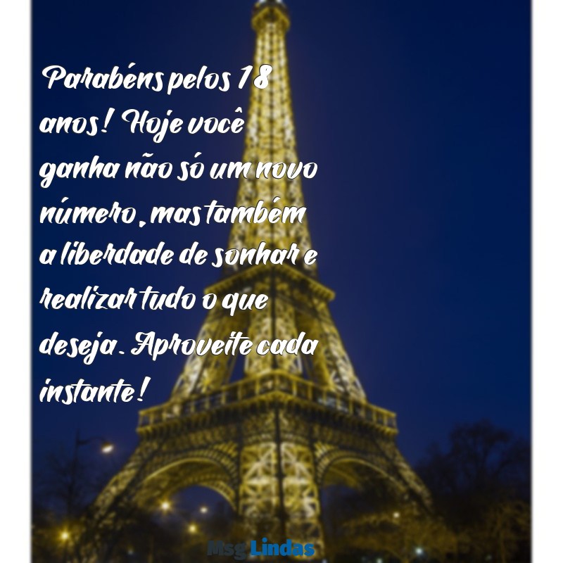 mensagens de feliz aniversário 18 anos Parabéns pelos 18 anos! Hoje você ganha não só um novo número, mas também a liberdade de sonhar e realizar tudo o que deseja. Aproveite cada instante!