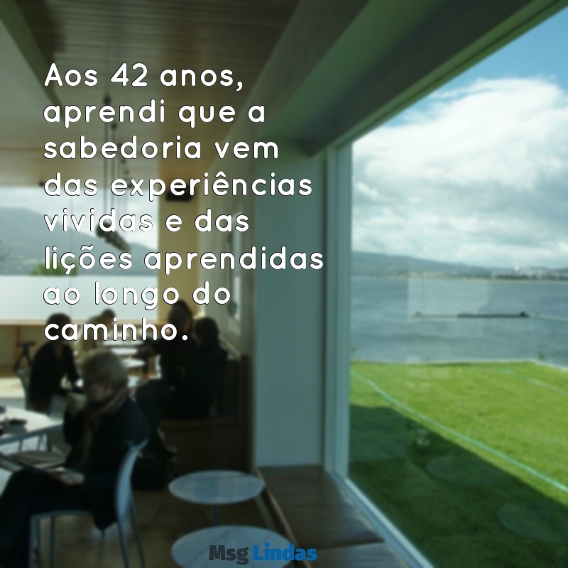 mensagens de 42 anos Aos 42 anos, aprendi que a sabedoria vem das experiências vividas e das lições aprendidas ao longo do caminho.