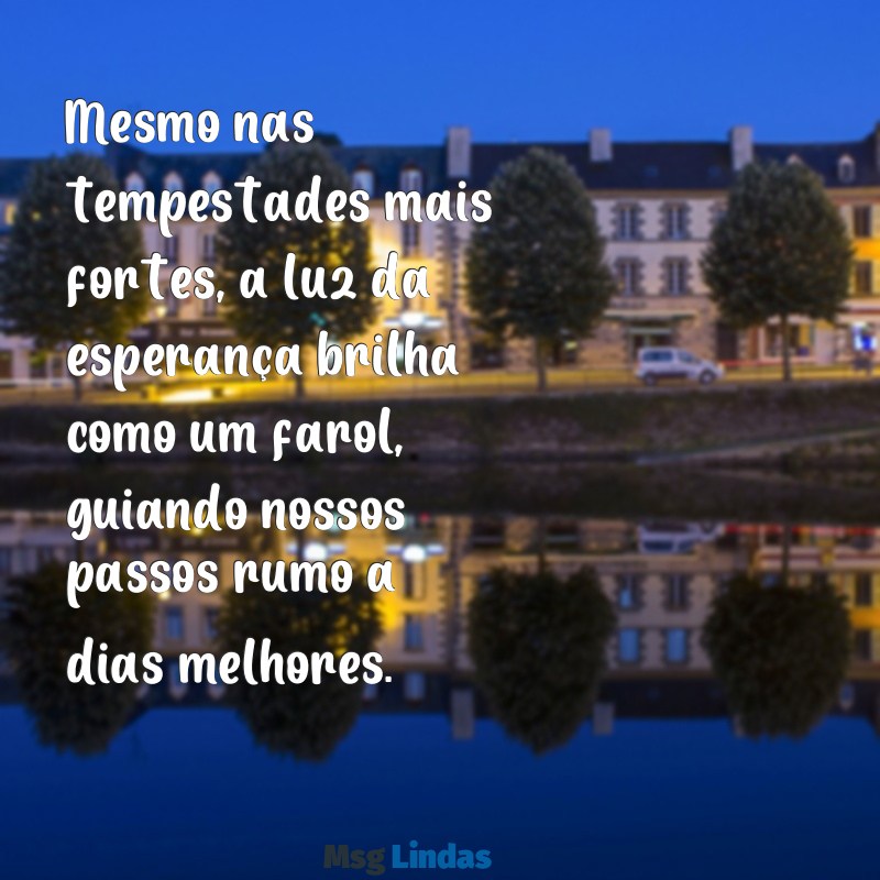 mensagens esperança de dias melhores Mesmo nas tempestades mais fortes, a luz da esperança brilha como um farol, guiando nossos passos rumo a dias melhores.