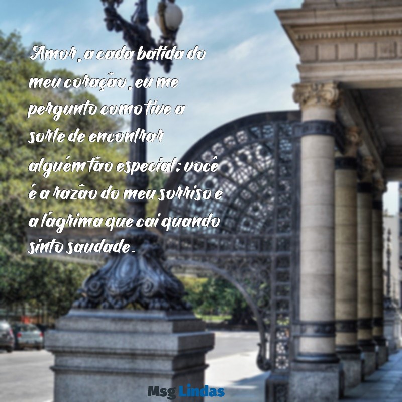 texto de amor para namorado chorar Amor, a cada batida do meu coração, eu me pergunto como tive a sorte de encontrar alguém tão especial; você é a razão do meu sorriso e a lágrima que cai quando sinto saudade.