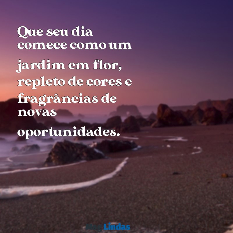 mensagens de bom dia flores Que seu dia comece como um jardim em flor, repleto de cores e fragrâncias de novas oportunidades.