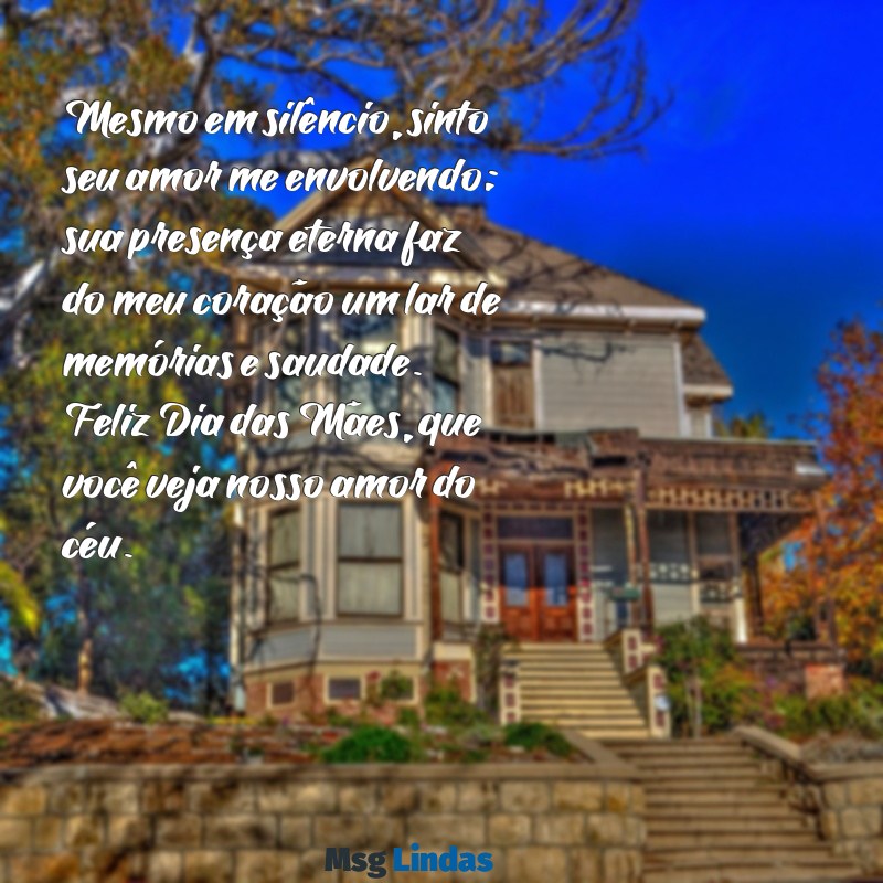 mensagens para o dia das mães falecidas Mesmo em silêncio, sinto seu amor me envolvendo; sua presença eterna faz do meu coração um lar de memórias e saudade. Feliz Dia das Mães, que você veja nosso amor do céu.