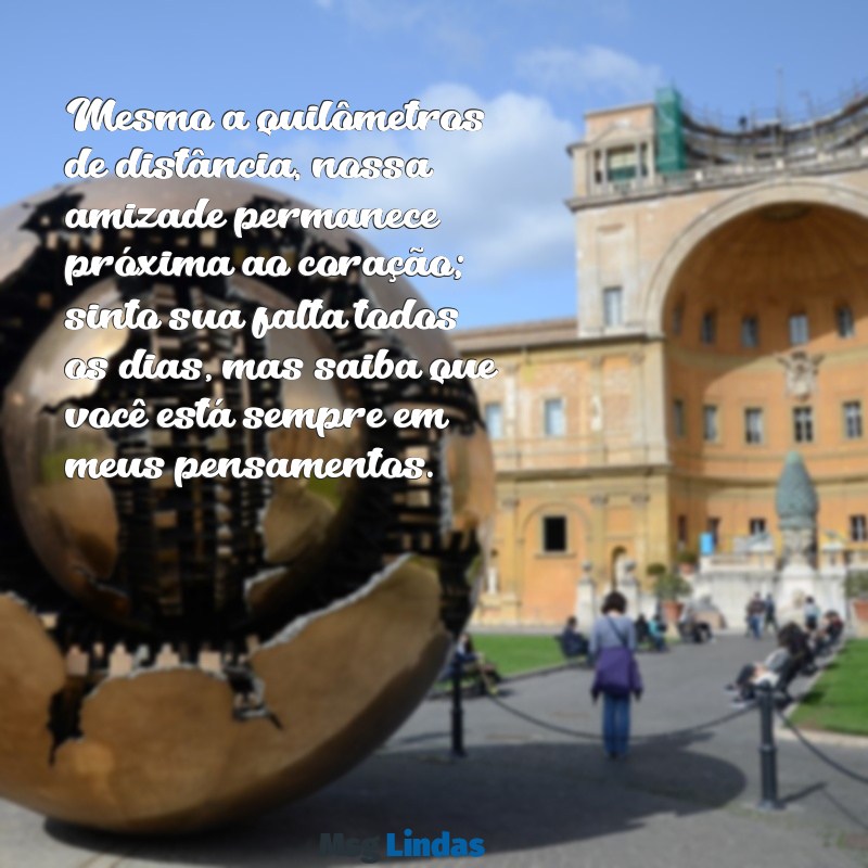 mensagens de carinho para amiga distante Mesmo a quilômetros de distância, nossa amizade permanece próxima ao coração; sinto sua falta todos os dias, mas saiba que você está sempre em meus pensamentos.