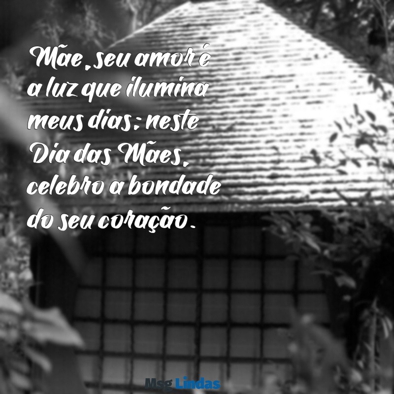 mensagens do dia da mães Mãe, seu amor é a luz que ilumina meus dias; neste Dia das Mães, celebro a bondade do seu coração.