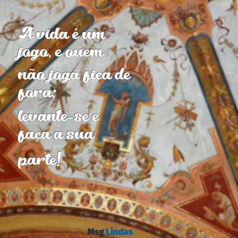 mensagens para pessoas folgadas A vida é um jogo, e quem não joga fica de fora; levante-se e faça a sua parte!