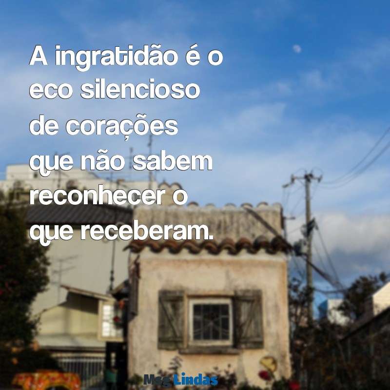 mensagens de gente mal agradecida A ingratidão é o eco silencioso de corações que não sabem reconhecer o que receberam.