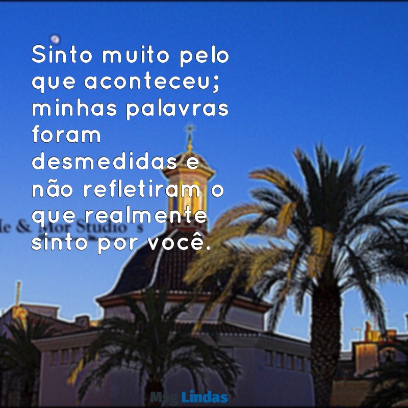 mensagens pedido de desculpas Sinto muito pelo que aconteceu; minhas palavras foram desmedidas e não refletiram o que realmente sinto por você.