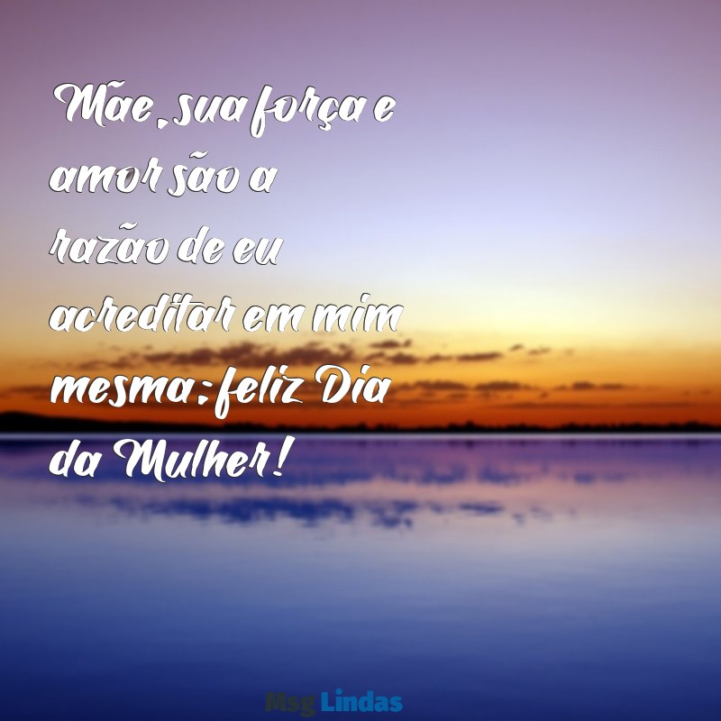 mensagens do dia das mulheres para minha mãe Mãe, sua força e amor são a razão de eu acreditar em mim mesma; feliz Dia da Mulher!