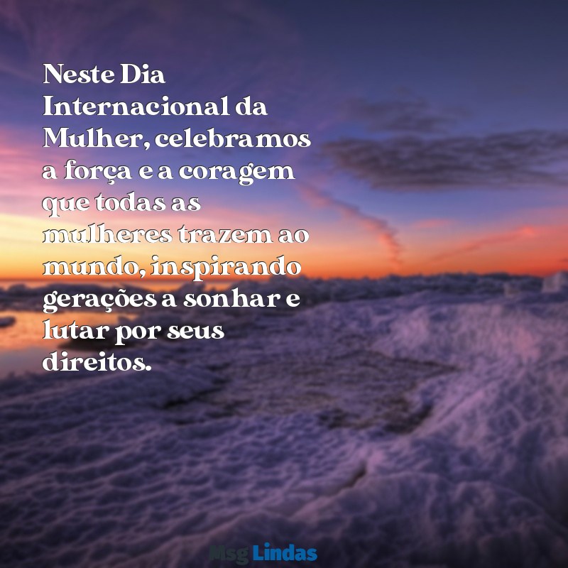 mensagens sobre dia da mulher Neste Dia Internacional da Mulher, celebramos a força e a coragem que todas as mulheres trazem ao mundo, inspirando gerações a sonhar e lutar por seus direitos.